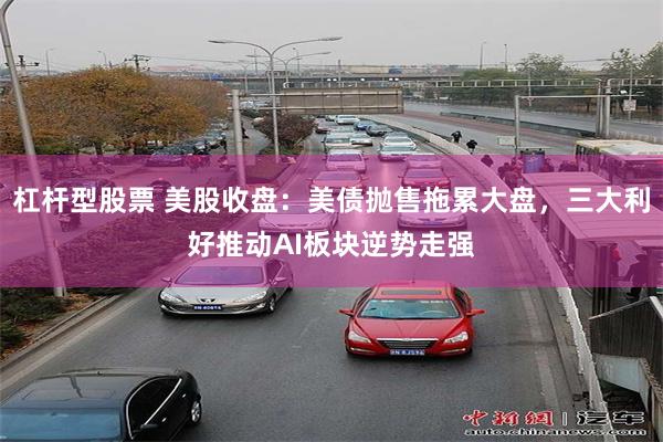 杠杆型股票 美股收盘：美债抛售拖累大盘，三大利好推动AI板块逆势走强
