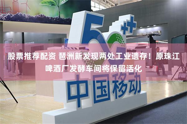 股票推荐配资 琶洲新发现两处工业遗存！原珠江啤酒厂发酵车间将保留活化