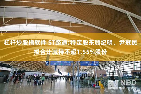 杠杆炒股指软件 ST路通:特定股东顾纪明、尹冠民拟合计减持不超1.55%股份