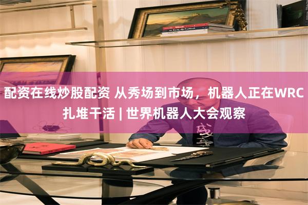 配资在线炒股配资 从秀场到市场，机器人正在WRC扎堆干活 | 世界机器人大会观察