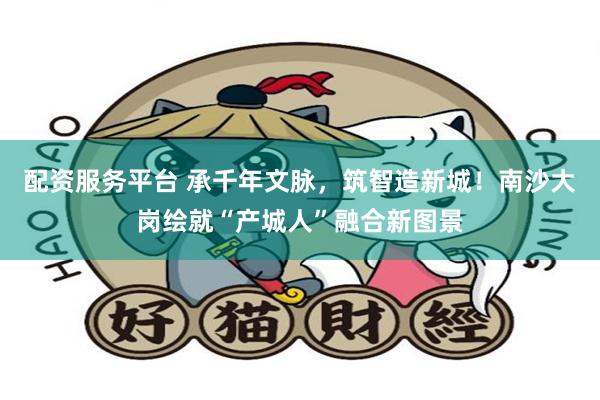 配资服务平台 承千年文脉，筑智造新城！南沙大岗绘就“产城人”融合新图景