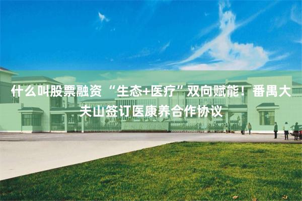什么叫股票融资 “生态+医疗”双向赋能！番禺大夫山签订医康养合作协议