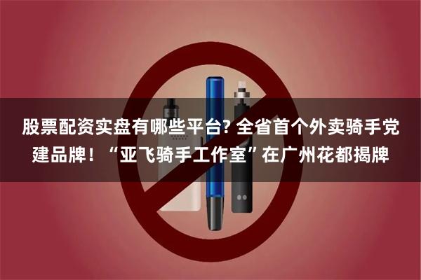 股票配资实盘有哪些平台? 全省首个外卖骑手党建品牌！“亚飞骑手工作室”在广州花都揭牌