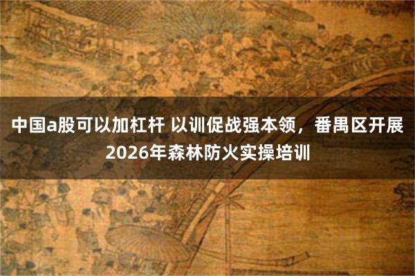 中国a股可以加杠杆 以训促战强本领，番禺区开展2026年森林防火实操培训