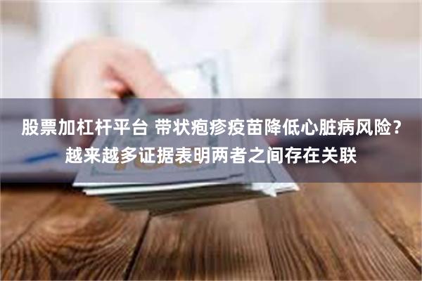 股票加杠杆平台 带状疱疹疫苗降低心脏病风险？越来越多证据表明两者之间存在关联