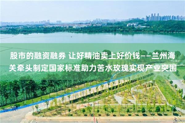 股市的融资融券 让好精油卖上好价钱——兰州海关牵头制定国家标准助力苦水玫瑰实现产业突围