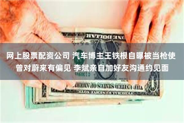 网上股票配资公司 汽车博主王铁根自曝被当枪使 曾对蔚来有偏见 李斌亲自加好友沟通约见面