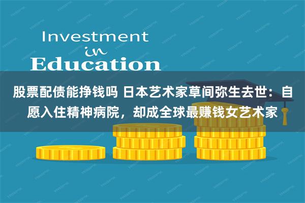 股票配债能挣钱吗 日本艺术家草间弥生去世：自愿入住精神病院，却成全球最赚钱女艺术家