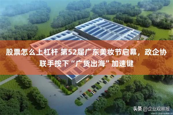 股票怎么上杠杆 第52届广东美妆节启幕，政企协联手按下“广货出海”加速键