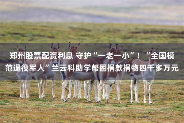 郑州股票配资利息 守护“一老一小”！“全国模范退役军人”兰云科助学帮困捐款捐物四千多万元
