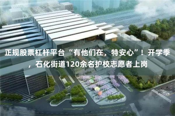 正规股票杠杆平台 “有他们在，特安心”！开学季，石化街道120余名护校志愿者上岗