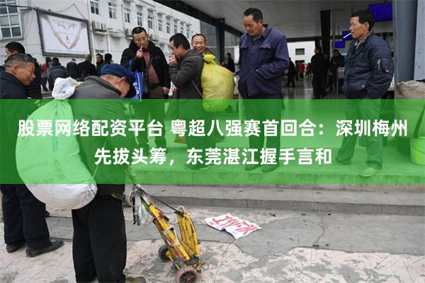 股票网络配资平台 粤超八强赛首回合：深圳梅州先拔头筹，东莞湛江握手言和