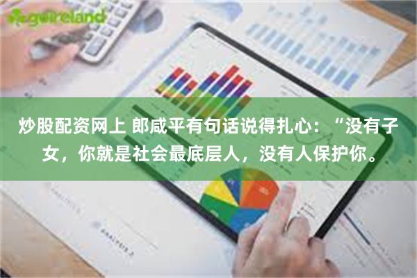 炒股配资网上 郎咸平有句话说得扎心：“没有子女，你就是社会最底层人，没有人保护你。
