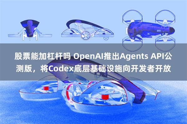 股票能加杠杆吗 OpenAI推出Agents API公测版，将Codex底层基础设施向开发者开放