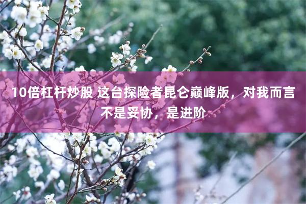 10倍杠杆炒股 这台探险者昆仑巅峰版，对我而言不是妥协，是进阶