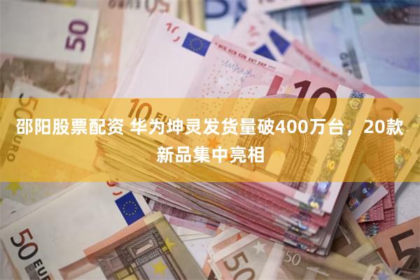 邵阳股票配资 华为坤灵发货量破400万台，20款新品集中亮相