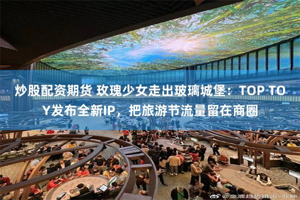 炒股配资期货 玫瑰少女走出玻璃城堡：TOP TOY发布全新IP，把旅游节流量留在商圈