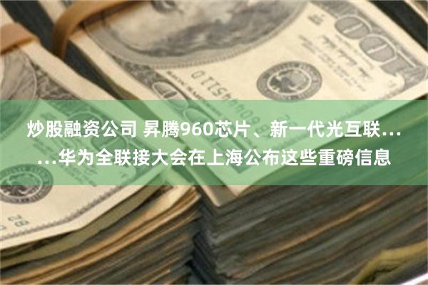炒股融资公司 昇腾960芯片、新一代光互联……华为全联接大会在上海公布这些重磅信息