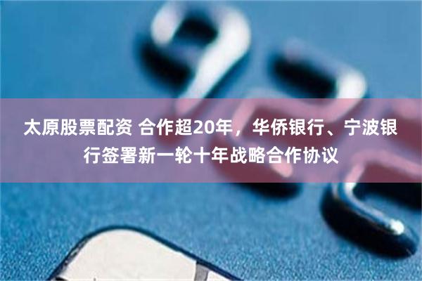 太原股票配资 合作超20年，华侨银行、宁波银行签署新一轮十年战略合作协议