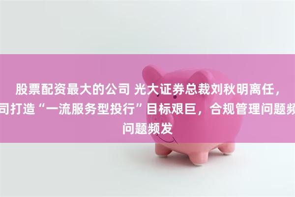 股票配资最大的公司 光大证券总裁刘秋明离任，公司打造“一流服务型投行”目标艰巨，合规管理问题频发