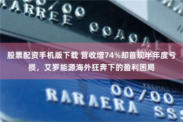 股票配资手机版下载 营收增74%却首现半年度亏损,艾罗能源海外狂奔下的盈利困局