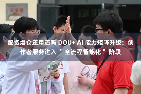 配资爆仓还用还吗 DOU+ AI 能力矩阵升级：创作者服务进入 ＂全流程智能化＂ 阶段