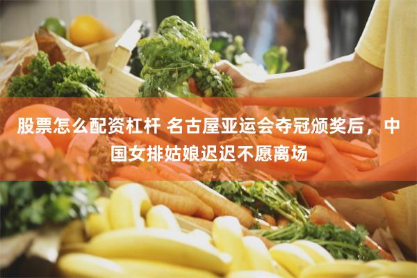 股票怎么配资杠杆 名古屋亚运会夺冠颁奖后，中国女排姑娘迟迟不愿离场