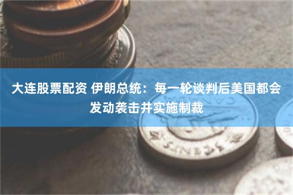 大连股票配资 伊朗总统:每一轮谈判后美国都会发动袭击并实施制裁