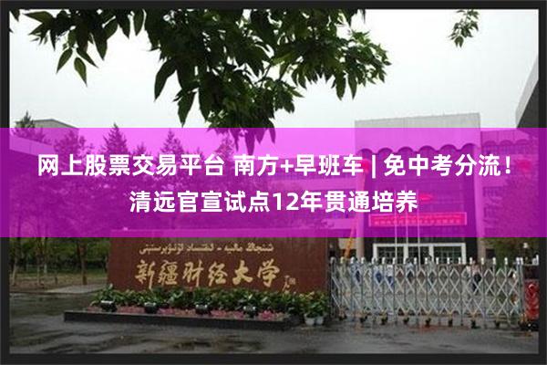 网上股票交易平台 南方+早班车 | 免中考分流！清远官宣试点12年贯通培养