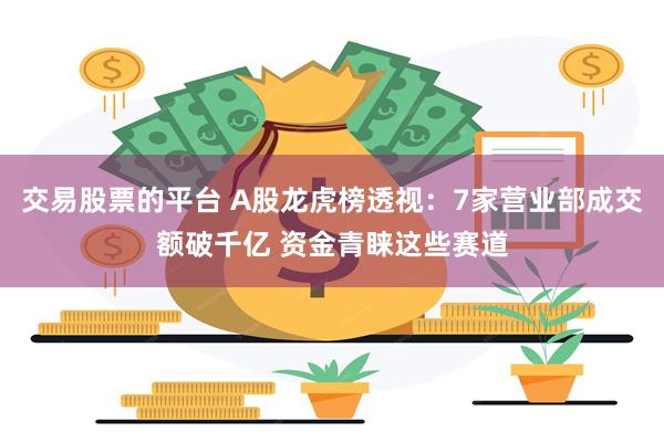 交易股票的平台 A股龙虎榜透视：7家营业部成交额破千亿 资金青睐这些赛道