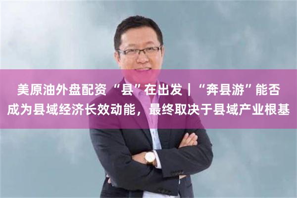 美原油外盘配资 “县”在出发｜“奔县游”能否成为县域经济长效动能，最终取决于县域产业根基