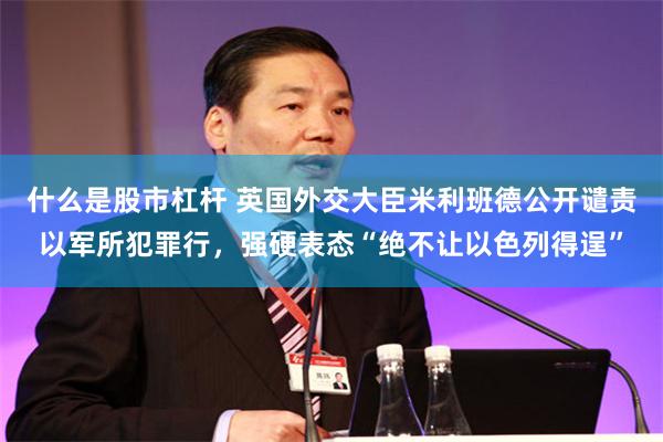 什么是股市杠杆 英国外交大臣米利班德公开谴责以军所犯罪行，强硬表态“绝不让以色列得逞”