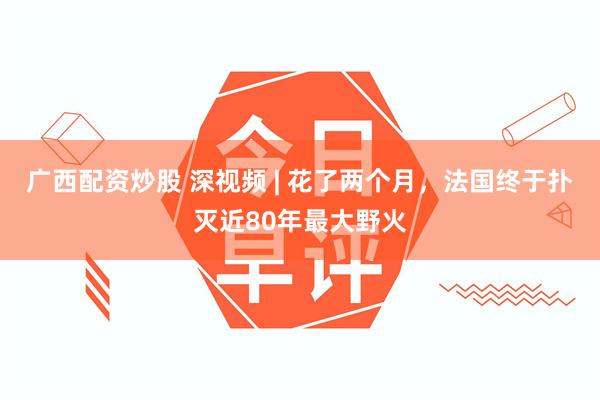 广西配资炒股 深视频 | 花了两个月，法国终于扑灭近80年最大野火