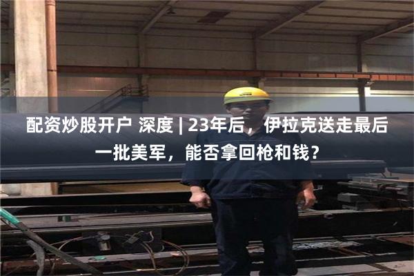 配资炒股开户 深度 | 23年后，伊拉克送走最后一批美军，能否拿回枪和钱？