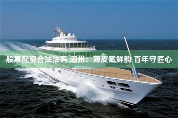 股票配资合法法吗 潮州：薄皮藏鲜韵 百年守匠心