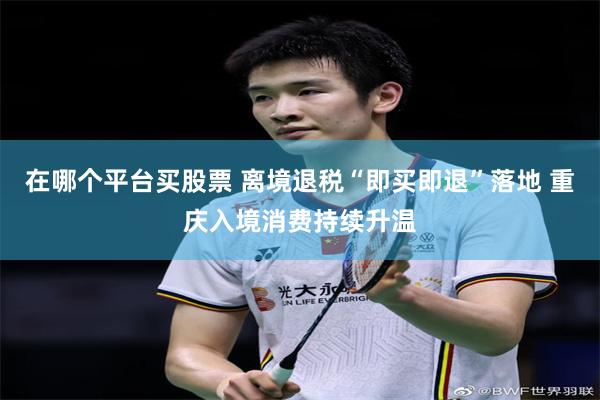 在哪个平台买股票 离境退税“即买即退”落地 重庆入境消费持续升温