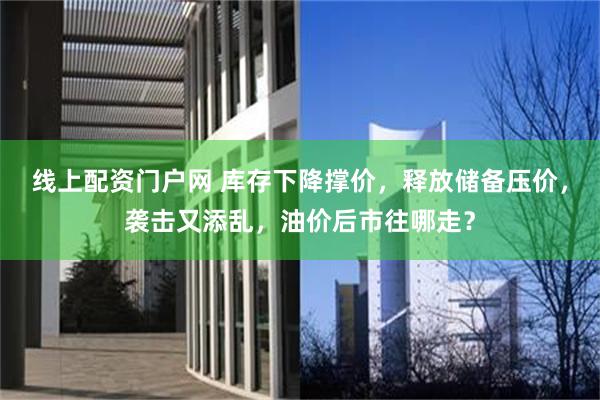 线上配资门户网 库存下降撑价，释放储备压价，袭击又添乱，油价后市往哪走？