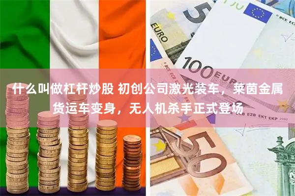 什么叫做杠杆炒股 初创公司激光装车，莱茵金属货运车变身，无人机杀手正式登场