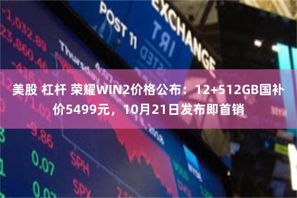 美股 杠杆 荣耀WIN2价格公布：12+512GB国补价5499元，10月21日发布即首销