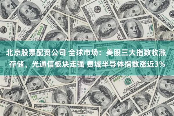 北京股票配资公司 全球市场：美股三大指数收涨 存储、光通信板块走强 费城半导体指数涨近3%