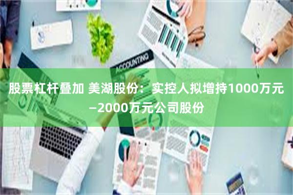 股票杠杆叠加 美湖股份：实控人拟增持1000万元—2000万元公司股份
